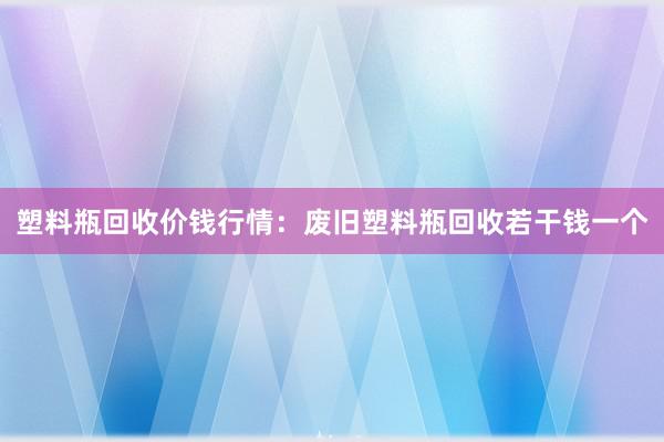 塑料瓶回收价钱行情：废旧塑料瓶回收若干钱一个